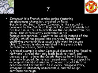 7.
• Iznogoud is a French comics series featuring
  an eponymous character, created by René
  Goscinny and Jean Tabary. Iznogoud is the second in
  command to the Caliph of Baghdad Haroun El Poussah but
  his sole aim in life is to overthrow the Caliph and take his
  place. This is frequently expressed in his
  famous catchphrase, “I want to be Caliph instead of the
  Caliph”, which has passed into everyday French for
  qualifying over-ambitious people who want to become
  chief. Iznogoud is always assisted in his plans by his
  faithful henchman, Dilat Larath.
• A typical example is when Iznogoud discovers the "Road to
  Nowhere", a road that only leads back to itself, and
  devises a plot to lure the Caliph there so he will become
  eternally trapped. In his excitement over the prospect to
  accomplish his life's mission, Iznogoud forgets that he
  needs an exit for himself. As in every Iznogoud story,
  Iznogoud is ultimately unsuccessful, and the Caliph
  continues his reign.
 