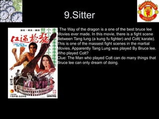 9.Sitter
. The Way of the dragon is a one of the best bruce lee
Movies ever made. In this movie, there is a fight scene
Between Tang lung (a kung fu fighter) and Colt( karate).
This is one of the massest fight scenes in the martial
Movies. Apparently Tang Lung was played By Bruce lee.
Who played Colt?
Clue: The Man who played Colt can do many things that
Bruce lee can only dream of doing.
 