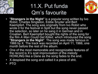 11.X. Put funda
                 Qm’s favourite
• "Strangers in the Night" is a popular song written by Ivo
  Robić, Charles Singleton, Eddie Snyder and Bert
  Kaempfert. The song was originally from Ivo Robić who
  wrote it for the festival in Split but the song never passed
  the selection, so later on he sang it in German and in
  Croatian. Bert Kaempfert bought the rights of the song for
  the film A Man Could Get Killed, which introduced the song
  "Strangers in the Night". The song was made famous in
  1966 by X. The track was recorded on April 11, 1966, one
  month before the rest of the album.
• One of the most memorable and recognizable features of
  the record is X’s scat improvisation of the melody
  HOWLING like a Dane as the song fades to the end.
• X despised the song and called it a piece of shit.
• PTO
 