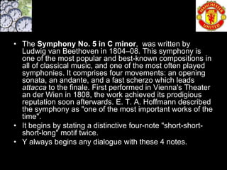 • The Symphony No. 5 in C minor, was written by
  Ludwig van Beethoven in 1804–08. This symphony is
  one of the most popular and best-known compositions in
  all of classical music, and one of the most often played
  symphonies. It comprises four movements: an opening
  sonata, an andante, and a fast scherzo which leads
  attacca to the finale. First performed in Vienna's Theater
  an der Wien in 1808, the work achieved its prodigious
  reputation soon afterwards. E. T. A. Hoffmann described
  the symphony as "one of the most important works of the
  time".
• It begins by stating a distinctive four-note "short-short-
  short-long" motif twice.
• Y always begins any dialogue with these 4 notes.
 