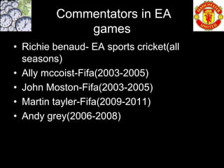 Commentators in EA
             games
• Richie benaud- EA sports cricket(all
  seasons)
• Ally mccoist-Fifa(2003-2005)
• John Moston-Fifa(2003-2005)
• Martin tayler-Fifa(2009-2011)
• Andy grey(2006-2008)
 