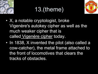 13.(theme)
• X, a notable cryptologist, broke
  Vigenère's autokey cipher as well as the
  much weaker cipher that is
  called Vigenère cipher today.
• In 1838, X invented the pilot (also called a
  cow-catcher), the metal frame attached to
  the front of locomotives that clears the
  tracks of obstacles.
 