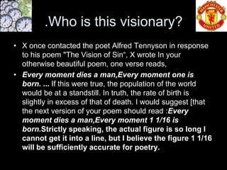 .Who is this visionary?
• X once contacted the poet Alfred Tennyson in response
  to his poem "The Vision of Sin“, X wrote In your
  otherwise beautiful poem, one verse reads,
• Every moment dies a man,Every moment one is
  born. ... If this were true, the population of the world
  would be at a standstill. In truth, the rate of birth is
  slightly in excess of that of death. I would suggest [that
  the next version of your poem should read :Every
  moment dies a man,Every moment 1 1/16 is
  born.Strictly speaking, the actual figure is so long I
  cannot get it into a line, but I believe the figure 1 1/16
  will be sufficiently accurate for poetry.
 