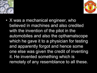 • X was a mechanical engineer, who
  believed in machines and also credited
  with the invention of the pilot in the
  automobiles and also the opthamalscope
  which he gave it to a physician for testing
  and apparently forgot and hence some
  one else was given the credit of inventing
  it. He invented something which is
  remotely of any resemblance to all these.
 