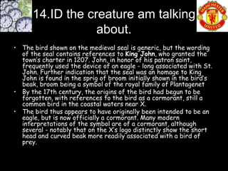 14.ID the creature am talking
                  about.
• The bird shown on the medieval seal is generic, but the wording
  of the seal contains references to King John, who granted the
  town’s charter in 1207. John, in honor of his patron saint,
  frequently used the device of an eagle - long associated with St.
  John. Further indication that the seal was an homage to King
  John is found in the sprig of broom initially shown in the bird’s
  beak, broom being a symbol of the royal family of Plantagenet
• By the 17th century, the origins of the bird had begun to be
  forgotten, with references to the bird as a cormorant, still a
  common bird in the coastal waters near X.
• The bird thus appears to have originally been intended to be an
  eagle, but is now officially a cormorant. Many modern
  interpretations of the symbol are of a cormorant, although
  several - notably that on the X’s logo distinctly show the short
  head and curved beak more readily associated with a bird of
  prey.
 