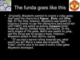 The funda goes like this
• Originally, Miyamoto wanted to create a video game
  that used the characters Popeye, Bluto, and Olive
  Oyl. At the time, however, Miyamoto was unable to
  acquire a license to use the characters (and would not
  until 1982), and ended up making Jumpman (later
  known as Mario), Donkey Kong, and Pauline. In the
  early stages of the game, Mario was unable to jump,
  and the focus was to escape a maze. However,
  Miyamoto added in that ability, saying
•    "If you had a barrel rolling towards you, what
  would you do? Mario's name was originally "Mr.
  Video", and he was to be used in every video game
  Miyamoto developed.
 