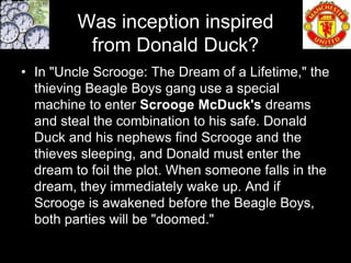 Was inception inspired
          from Donald Duck?
• In "Uncle Scrooge: The Dream of a Lifetime," the
  thieving Beagle Boys gang use a special
  machine to enter Scrooge McDuck's dreams
  and steal the combination to his safe. Donald
  Duck and his nephews find Scrooge and the
  thieves sleeping, and Donald must enter the
  dream to foil the plot. When someone falls in the
  dream, they immediately wake up. And if
  Scrooge is awakened before the Beagle Boys,
  both parties will be "doomed."
 