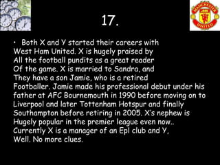 17.
• Both X and Y started their careers with
West Ham United. X is hugely praised by
All the football pundits as a great reader
Of the game. X is married to Sandra, and
They have a son Jamie, who is a retired
Footballer. Jamie made his professional debut under his
father at AFC Bournemouth in 1990 before moving on to
Liverpool and later Tottenham Hotspur and finally
Southampton before retiring in 2005. X’s nephew is
Hugely popular in the premier league even now..
Currently X is a manager of an Epl club and Y,
Well. No more clues.
 