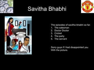 Savitha Bhabhi

        The episodes of savitha bhabhi so far.
        1. The salesman
        2. Doctor Doctor
        3. Cricket
        4. The party
        5. The servant


        Sorry guys if I had disappointed you
        With the picture.
 