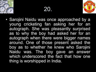 20.
• Sarojini Naidu was once approached by a
  young cricketing fan asking her for an
  autograph. She was pleasantly surprised
  as to why the boy had asked her for an
  autograph when there were bigger names
  around. One of those present asked the
  boy as to whether he knew who Sarojini
  Naidu was. The boy gave an answer
  which underscored the fact that how one
  thing is worshipped in India.
 