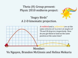 Theta (θ) Group present:
         Physic 2010 midterm project:

                 “Angry Birds”
          A 2-D kinematic projection.




                   Member:
Vu Nguyen, Brandon McGinnis and Helina Mekuria
 