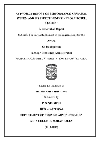 “A PROJECT REPORT ON PERFORMANCE APPRAISAL
SYSTEM AND ITS EFFECTIVENESS IN FLORA HOTEL,
COCHIN”
A Dissertation Report
Submitted in partial fulfillment of the requirement for the
Award
Of the degree in
Bachelor of Business Administration
MAHATMA GANDHI UNIVERSITY, KOTTAYAM, KERALA.
Under the Guidance of
Mr. AHAMMED JIMSHAD K
Submitted by
P. S. NEEMISH
REG NO- 12118369
DEPARTMENT OF BUSINESS ADMINISTRATION
M E S COLLEGE, MARAMPALLY
(2012-2015)
 