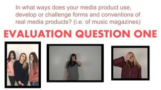 EVALUATION QUESTION ONE
In what ways does your media product use,
develop or challenge forms and conventions of
real media products? (i.e. of music magazines)
 