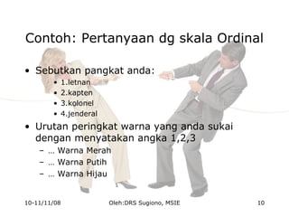 Contoh: Pertanyaan dg skala Ordinal
• Sebutkan pangkat anda:
• 1.letnan
• 2.kapten
• 3.kolonel
• 4.jenderal
• Urutan peringkat warna yang anda sukai
dengan menyatakan angka 1,2,3
– … Warna Merah
– … Warna Putih
– … Warna Hijau
10-11/11/08 10Oleh:DRS Sugiono, MSIE
 