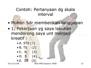 Contoh: Pertanyaan dg skala
interval
• Mohon Sdr memberikan tanggapan
• 1, Pekerjaan yg saya lakukan
mendorong saya unt menjadi
kreatif :
• A. STS (1)
• B. TS (2)
• C. N (3)
• D. S (4)
• E. SS (5)
10-11/11/08 12Oleh:DRS Sugiono, MSIE
 