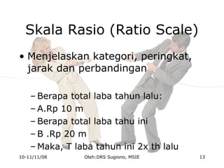 Skala Rasio (Ratio Scale)
• Menjelaskan kategori, peringkat,
jarak dan perbandingan
– Berapa total laba tahun lalu:
– A.Rp 10 m
– Berapa total laba tahu ini
– B .Rp 20 m
– Maka, T laba tahun ini 2x th lalu
10-11/11/08 13Oleh:DRS Sugiono, MSIE
 