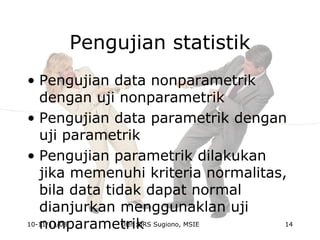 Pengujian statistik
• Pengujian data nonparametrik
dengan uji nonparametrik
• Pengujian data parametrik dengan
uji parametrik
• Pengujian parametrik dilakukan
jika memenuhi kriteria normalitas,
bila data tidak dapat normal
dianjurkan menggunaklan uji
nonparametrik10-11/11/08 14Oleh:DRS Sugiono, MSIE
 