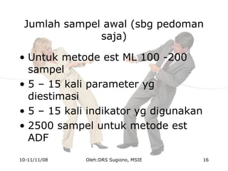 Jumlah sampel awal (sbg pedoman
saja)
• Untuk metode est ML 100 -200
sampel
• 5 – 15 kali parameter yg
diestimasi
• 5 – 15 kali indikator yg digunakan
• 2500 sampel untuk metode est
ADF
10-11/11/08 16Oleh:DRS Sugiono, MSIE
 