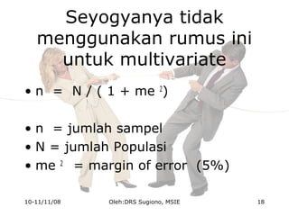 Seyogyanya tidak
menggunakan rumus ini
untuk multivariate
• n = N / ( 1 + me 2
)
• n = jumlah sampel
• N = jumlah Populasi
• me 2
= margin of error (5%)
10-11/11/08 18Oleh:DRS Sugiono, MSIE
 