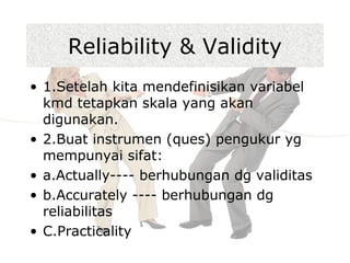 • 1.Setelah kita mendefinisikan variabel
kmd tetapkan skala yang akan
digunakan.
• 2.Buat instrumen (ques) pengukur yg
mempunyai sifat:
• a.Actually---- berhubungan dg validitas
• b.Accurately ---- berhubungan dg
reliabilitas
• C.Practicality
Reliability & Validity
 