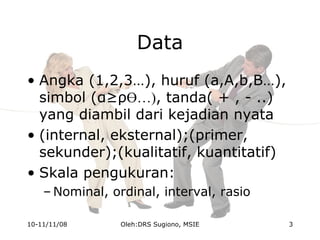 Data
• Angka (1,2,3…), huruf (a,A,b,B…),
simbol (α≥ρӨ…), tanda( + , - ..)
yang diambil dari kejadian nyata
• (internal, eksternal);(primer,
sekunder);(kualitatif, kuantitatif)
• Skala pengukuran:
– Nominal, ordinal, interval, rasio
10-11/11/08 3Oleh:DRS Sugiono, MSIE
 