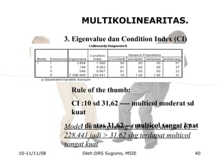 MULTIKOLINEARITAS.
3. Eigenvalue dan Condition Index (CI)
Rule of the thumb:
CI :10 sd 31,62 ---- multicol moderat sd
kuat
: di atas 31,62 --- multicol sangat kuatModel ini mengadung 4 dimensi dengan CI =
228.441 jadi > 31.62 shg terdapat molticol
sangat kuat
10-11/11/08 40Oleh:DRS Sugiono, MSIE
 