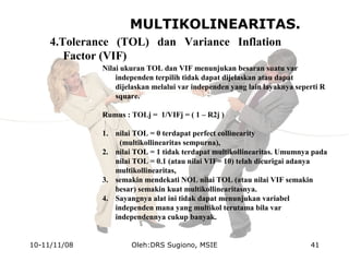 MULTIKOLINEARITAS.
4.Tolerance (TOL) dan Variance Inflation
Factor (VIF)
Nilai ukuran TOL dan VIF menunjukan besaran suatu var
independen terpilih tidak dapat dijelaskan atau dapat
dijelaskan melalui var independen yang lain layaknya seperti R
square.
Rumus : TOLj = 1/VIFj = ( 1 – R2j )
1. nilai TOL = 0 terdapat perfect collinearity
(multikollinearitas sempurna),
2. nilai TOL = 1 tidak terdapat multikollinearitas. Umumnya pada
nilai TOL = 0.1 (atau nilai VIF= 10) telah dicurigai adanya
multikollinearitas,
3. semakin mendekati NOL nilai TOL (atau nilai VIF semakin
besar) semakin kuat multikollinearitasnya.
4. Sayangnya alat ini tidak dapat menunjukan variabel
independen mana yang multikol terutama bila var
independennya cukup banyak.
10-11/11/08 41Oleh:DRS Sugiono, MSIE
 