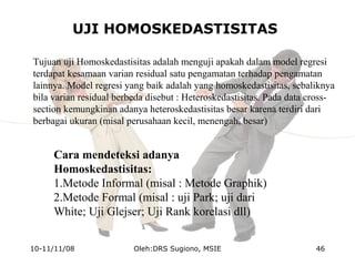 UJI HOMOSKEDASTISITAS
Tujuan uji Homoskedastisitas adalah menguji apakah dalam model regresi
terdapat kesamaan varian residual satu pengamatan terhadap pengamatan
lainnya. Model regresi yang baik adalah yang homoskedastisitas, sebaliknya
bila varian residual berbeda disebut : Heteroskedastisitas. Pada data cross-
section kemungkinan adanya heteroskedastisitas besar karena terdiri dari
berbagai ukuran (misal perusahaan kecil, menengah, besar)
Cara mendeteksi adanya
Homoskedastisitas:
1.Metode Informal (misal : Metode Graphik)
2.Metode Formal (misal : uji Park; uji dari
White; Uji Glejser; Uji Rank korelasi dll)
10-11/11/08 46Oleh:DRS Sugiono, MSIE
 