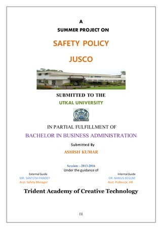[1]
A
SUMMER PROJECT ON
SAFETY POLICY
JUSCO
SUBMITTED TO THE
UTKAL UNIVERSITY
IN PARTIAL FULFILLMENT OF
BACHELOR IN BUSINESS ADMINISTRATION
Submitted By
ASHISH KUMAR
Session: - 2013-2016
Under the guidance of
External Guide Internal Guide
MR. SANTOSH PANDEY DR. NARGIS BEGUM
Asst. Safety Manager Asst. Professor, HR
Trident Academy of Creative Technology
 