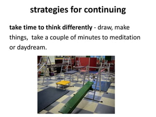 strategies for continuing
take time to think differently - draw, make
things, take a couple of minutes to meditation
or daydream.
 