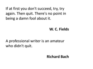 If at first you don't succeed, try, try
again. Then quit. There's no point in
being a damn fool about it.
W. C. Fields
A professional writer is an amateur
who didn't quit.
Richard Bach
 