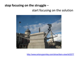 stop focusing on the struggle –
start focusing on the solution
http://www.antonygormley.com/show/item-view/id/2277
 