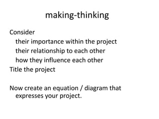 making-thinking
Consider
their importance within the project
their relationship to each other
how they influence each other
Title the project
Now create an equation / diagram that
expresses your project.
 