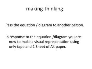 making-thinking
Pass the equation / diagram to another person.
In response to the equation /diagram you are
now to make a visual representation using
only tape and 1 Sheet of A4 paper.
 