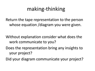 making-thinking
Return the tape representation to the person
whose equation /diagram you were given.
Without explanation consider what does the
work communicate to you?
Does the representation bring any insights to
your project?
Did your diagram communicate your project?
 