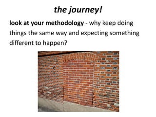 the journey!
look at your methodology - why keep doing
things the same way and expecting something
different to happen?
 