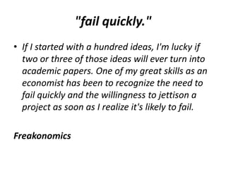 "fail quickly."
• If I started with a hundred ideas, I'm lucky if
two or three of those ideas will ever turn into
academic papers. One of my great skills as an
economist has been to recognize the need to
fail quickly and the willingness to jettison a
project as soon as I realize it's likely to fail.
Freakonomics
 