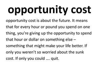 opportunity cost
opportunity cost is about the future. It means
that for every hour or pound you spend on one
thing, you’re giving up the opportunity to spend
that hour or dollar on something else –
something that might make your life better. If
only you weren’t so worried about the sunk
cost. If only you could …. quit.
 