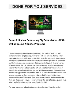 DONE FOR YOU SERVICES
Super Affiliates Generating Big Commissions With
Online Casino Affiliate Programs
Casinos havealways been associated with glitz and glamour, celebrity and
excitement. It has long been a pursuitfor the rich and famous, the high rollers
staking vastfortunes against the casino. They have also often been used to prop
up flagging communities all over the world, due to the huge revenues generated
and the businesses and employment that is generated by their sheer presence.
However now in the 21stcentury, the casinos havehad a significant electronic
facelift. The Internethas been used as a forumfor all sorts of makeovers and
facelifts. Because of its enormous sizeand worldwideaudience, the Internethas
become a playground for new and old ideas to be recreated. Online auctions have
become huge, as has the e-commerce industry, butfew can rivalthe huge
financial and market gains generated by the online casinos. However much like
their real life counterparts, the online version of the casino has been quick to help
others profit fromtheir success. https://bit.ly/3pd6A7c
The most prominent subsidiary business stemming fromtheonline casino
 