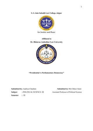 1
S. S. Jain Subodh Law College, Jaipur
Affiliated to
Dr. Bhimrao Ambedkar Law University
“Presidential vs Parliamentary Democracy”
Submitted by: Aaditya Chauhan Submitted to: Ms Chhavi Saini
Subject : POLITICAL SCIENCE–III Assistant Professor of Political Science
Semester : III
 