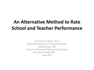 An Alternative Method to Rate
School and Teacher Performance

               By Patricio A. Rojas, Ph.D.
       Associate Faculty at University of Phoenix
                   Albuquerque, NM
      Director of Research, Data, and Assessment
             Los Lunas Schools, NM
                       June 2012
 