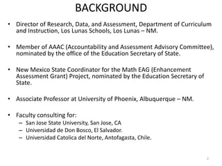 BACKGROUND
• Director of Research, Data, and Assessment, Department of Curriculum
  and Instruction, Los Lunas Schools, Los Lunas – NM.

• Member of AAAC (Accountability and Assessment Advisory
  Committee), nominated by the office of the Education Secretary of
  State.

• New Mexico State Coordinator for the Math EAG (Enhancement
  Assessment Grant) Project, nominated by the Education Secretary of
  State.

• Associate Professor at University of Phoenix, Albuquerque – NM.

• Faculty consulting for:
    – San Jose State University, San Jose, CA
    – Universidad de Don Bosco, El Salvador.
    – Universidad Catolica del Norte, Antofagasta, Chile.

                                                                       2
 