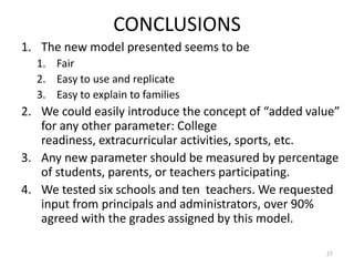 CONCLUSIONS
1. The new model presented seems to be
  1. Fair
  2. Easy to use and replicate
  3. Easy to explain to families
2. We could easily introduce the concept of “added value”
   for any other parameter: College
   readiness, extracurricular activities, sports, etc.
3. Any new parameter should be measured by percentage
   of students, parents, or teachers participating.
4. We tested six schools and ten teachers. We requested
   input from principals and administrators, over 90%
   agreed with the grades assigned by this model.

                                                      27
 