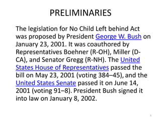 PRELIMINARIES
The legislation for No Child Left behind Act
was proposed by President George W. Bush on
January 23, 2001. It was coauthored by
Representatives Boehner (R-OH), Miller (D-
CA), and Senator Gregg (R-NH). The United
States House of Representatives passed the
bill on May 23, 2001 (voting 384–45), and the
United States Senate passed it on June
14, 2001 (voting 91–8). President Bush signed
it into law on January 8, 2002.

                                            3
 