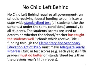 No Child Left Behind
No Child Left Behind requires all government-run
schools receiving federal funding to administer a
state-wide standardized test (all students take the
same test under the same conditions) annually to
all students. The students' scores are used to
determine whether the school/teacher has taught
the students well. Schools which receive Title I
funding through the Elementary and Secondary
Education Act of 1965 must make Adequate Yearly
Progress (AYP) in test scores (e.g. each year, its fifth
graders must do better on standardized tests than
the previous year's fifth graders).
                                                       4
 