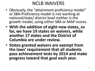 NCLB WAIVERS
• Obviously, the “attainment proficiency model“
  or SBA-Proficiency model is not working at
  national/state/ district level neither is the
  growth model, using either SBA or MAP scores.
• With the addition of eight new states, so
  far, we have 19 states on waivers, while
  another 17 states and the District of
  Columbia are under review.
• States granted waivers are exempt from
  the laws’ requirement that all students
  pass achievement tests by 2014 and make
  progress toward that goal each year.
                                                  6
 