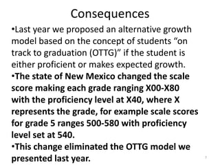 Consequences
•Last year we proposed an alternative growth
model based on the concept of students “on
track to graduation (OTTG)” if the student is
either proficient or makes expected growth.
•The state of New Mexico changed the scale
score making each grade ranging X00-X80
with the proficiency level at X40, where X
represents the grade, for example scale scores
for grade 5 ranges 500-580 with proficiency
level set at 540.
•This change eliminated the OTTG model we
presented last year.                             7
 