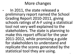 More changes
•      In 2011, the state released a
    preliminary report named the School
    Grading Report 2010-2011, giving
    schools ratings of A-F using a statistical
    tool not very well explained to the
    stakeholders. The state is planning to
    make this report official for the year
    2011-2012, while promising a guide
    for stakeholders to understand and
    replicate the scores generated by the
    statistical tool they are using.        8
 
