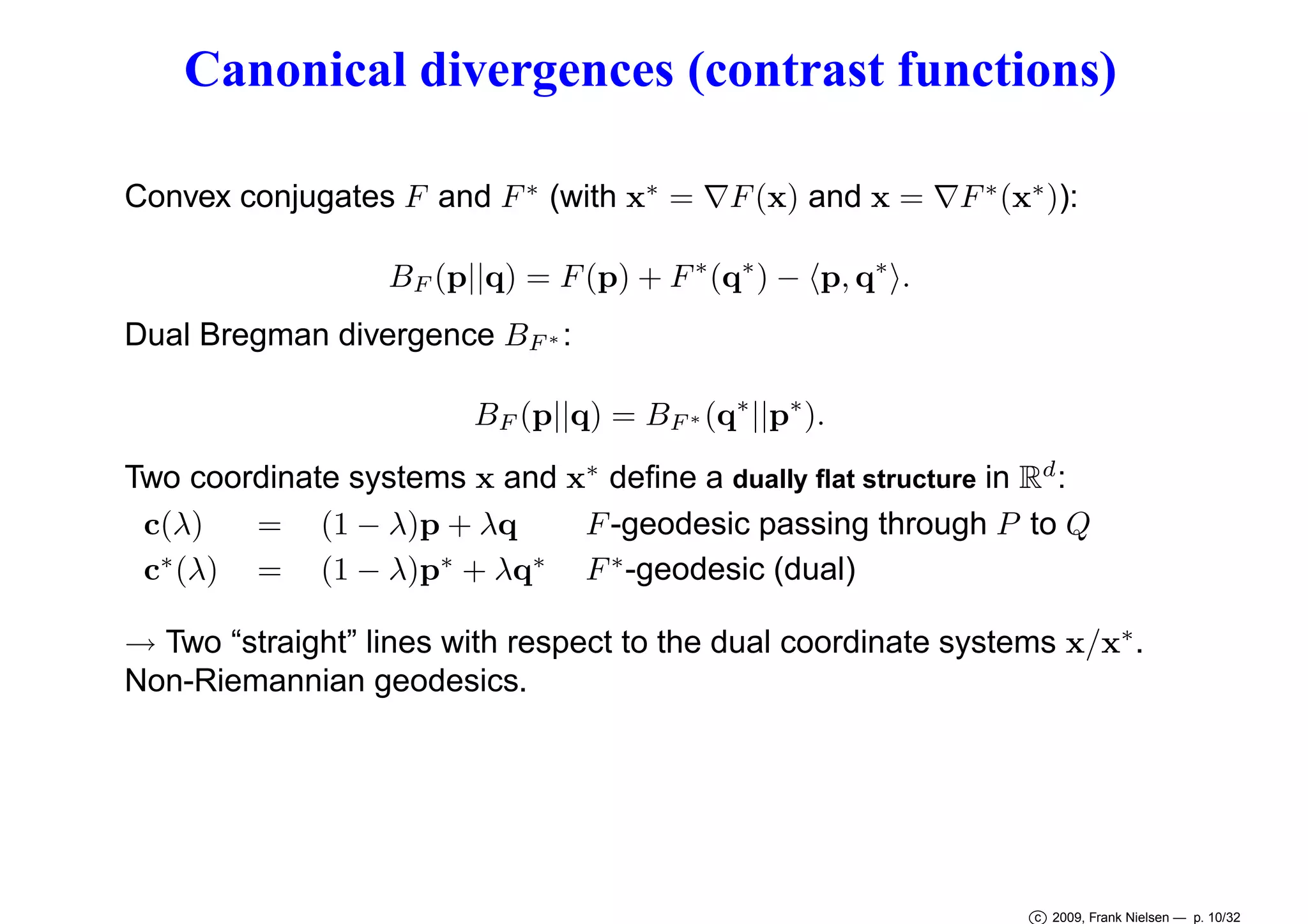 Canonical divergences (contrast functions)
Convex conjugates F and F ∗ (with x∗ = ∇F (x) and x = ∇F ∗ (x∗ )):
BF (p||q) = F (p) + F ∗ (q∗ ) − p, q∗ .
Dual Bregman divergence BF ∗ :
BF (p||q) = BF ∗ (q∗ ||p∗ ).
Two coordinate systems x and x∗ deﬁne a dually ﬂat structure in Rd :
c(λ)
= (1 − λ)p + λq
F -geodesic passing through P to Q
c∗ (λ) = (1 − λ)p∗ + λq∗ F ∗ -geodesic (dual)
→ Two “straight” lines with respect to the dual coordinate systems x/x∗ .
Non-Riemannian geodesics.

c 2009, Frank Nielsen — p. 10/32

 
