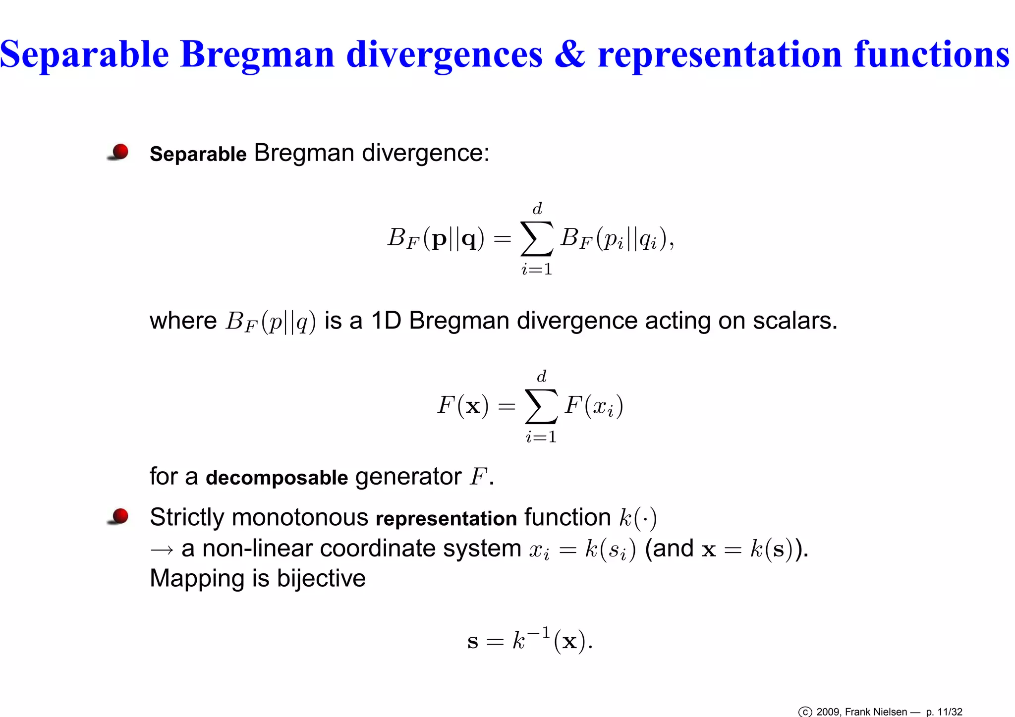 Separable Bregman divergences & representation functions
Separable

Bregman divergence:
d

BF (p||q) =
i=1

BF (pi ||qi ),

where BF (p||q) is a 1D Bregman divergence acting on scalars.
d

F (xi )

F (x) =
i=1

for a decomposable generator F .
Strictly monotonous representation function k(·)
→ a non-linear coordinate system xi = k(si ) (and x = k(s)).
Mapping is bijective
s = k −1 (x).
c 2009, Frank Nielsen — p. 11/32

 